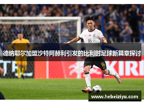 德纳耶尔加盟沙特阿赫利引发的比利时足球新篇章探讨