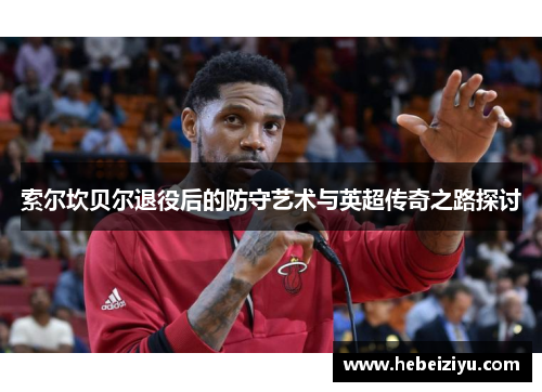 索尔坎贝尔退役后的防守艺术与英超传奇之路探讨