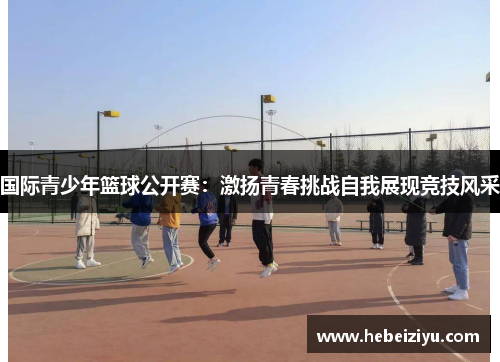 国际青少年篮球公开赛：激扬青春挑战自我展现竞技风采