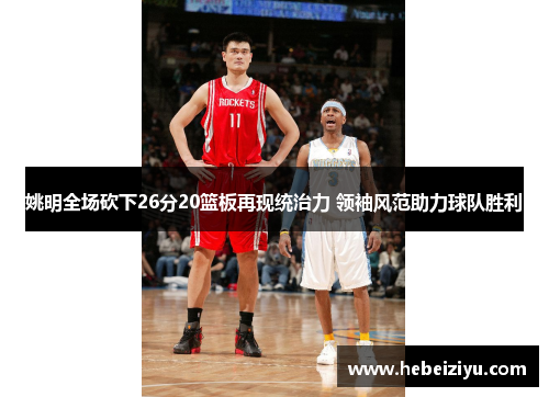 姚明全场砍下26分20篮板再现统治力 领袖风范助力球队胜利