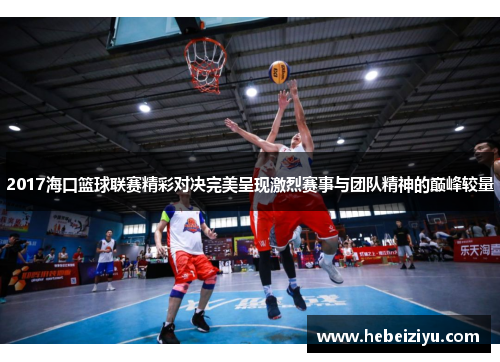 2017海口篮球联赛精彩对决完美呈现激烈赛事与团队精神的巅峰较量