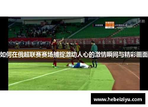 如何在俄超联赛赛场捕捉激动人心的激情瞬间与精彩画面